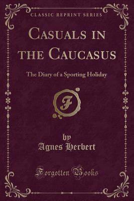 Casuals in the Caucasus: The Diary of a Sporting Holiday (Classic Reprint) - Herbert, Agnes