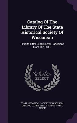 Catalog Of The Library Of The State Historical Society Of Wisconsin: First [to Fifth] Supplements. [additions From 1873-1887 - State Historical Society of Wisconsin L (Creator), and Daniel Steele Durrie (Creator), and Durrie, Isabel