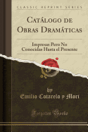 Catalogo de Obras Dramaticas: Impresas Pero No Conocidas Hasta el Presente (Classic Reprint)