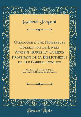 Catalogue d'Une Nombreuse Collection de Livres Anciens, Rares Et Curieux Provenant de la Biblioth?que de Feu Gabriel Peignot, Membre Des Acad?mies de Dijon, Besan?on Et de Plusieurs Soci?t? Savantes: Dont La Vente Aura Lieu Le Lundi 8 Mars Et Jours S - Peignot, Gabriel