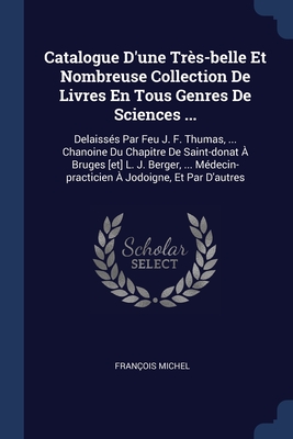 Catalogue D'une Trs-belle Et Nombreuse Collection De Livres En Tous Genres De Sciences ...: Delaisss Par Feu J. F. Thumas, ... Chanoine Du Chapitre De Saint-donat  Bruges [et] L. J. Berger, ... Mdecin-practicien  Jodoigne, Et Par D'autres - Michel, Franois