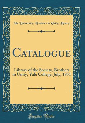 Catalogue: Library of the Society, Brothers in Unity, Yale College, July, 1851 (Classic Reprint) - Library, Yale University