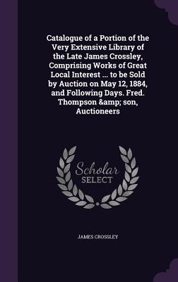 Catalogue of a Portion of the Very Extensive Library of the Late James Crossley, Comprising Works of Great Local Interest ... to be Sold by Auction on May 12, 1884, and Following Days. Fred. Thompson & son, Auctioneers - Crossley, James