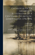 Catalogue Of An Exhibition Illustrative Of A Centenary Of Artistic Lithography, 1796-1896: At The Grolier Club ... New York, March The Sixth To March The Twenty-eighth, M.d.ccc.xcvi