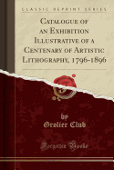 Catalogue of an Exhibition Illustrative of a Centenary of Artistic Lithography, 1796-1896 (Classic Reprint)