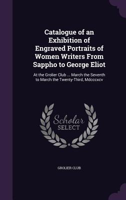 Catalogue of an Exhibition of Engraved Portraits of Women Writers From Sappho to George Eliot: At the Grolier Club ... March the Seventh to March the Twenty-Third, Mdcccxcv - Grolier Club (Creator)