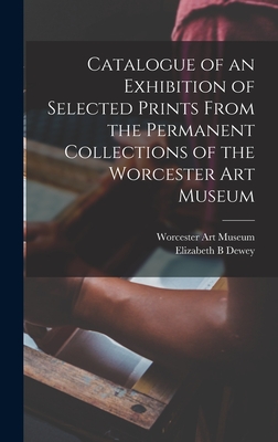 Catalogue of an Exhibition of Selected Prints From the Permanent Collections of the Worcester Art Museum - Worcester Art Museum (Creator), and Dewey, Elizabeth B