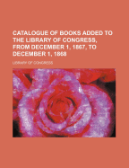 Catalogue of Books Added to the Library of Congress, from December 1, 1867, to December 1, 1868