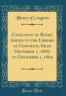 Catalogue of Books Added to the Library of Congress, from December 1, 1868, to December 1, 1869 (Classic Reprint)