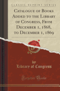 Catalogue of Books Added to the Library of Congress, from December 1, 1868, to December 1, 1869 (Classic Reprint)