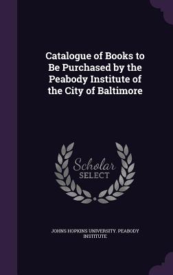 Catalogue of Books to Be Purchased by the Peabody Institute of the City of Baltimore - Johns Hopkins University Peabody Instit (Creator)