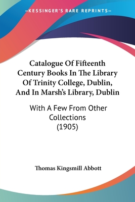 Catalogue Of Fifteenth Century Books In The Library Of Trinity College, Dublin, And In Marsh's Library, Dublin: With A Few From Other Collections (1905) - Abbott, Thomas Kingsmill