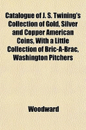 Catalogue of J. S. Twining's Collection of Gold, Silver and Copper American Coins: With a Little Collection of Bric-A-Brac, Washington Pitchers and Japanese Curios; To Be Sold by Auction by Messrs. Bangs and Co., 739 and 741 Broadway, New York City, on Tu