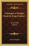 Catalogue of Knights Made by King Charles I: 1624-1646 (1853)