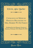 Catalogue of Mexican Maiolica Belonging to Mrs. Robert W. de Forest: Exhibited by the Hispanic Society of America, February 18 to March 19, 1911 (Classic Reprint)