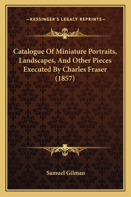 Catalogue of Miniature Portraits, Landscapes, and Other Pieces Executed by Charles Fraser (1857) - Gilman, Samuel