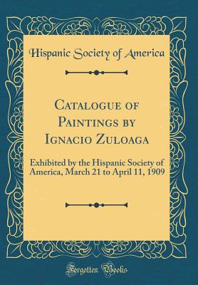 Catalogue of Paintings by Ignacio Zuloaga: Exhibited by the Hispanic Society of America, March 21 to April 11, 1909 (Classic Reprint) - America, Hispanic Society of