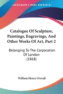 Catalogue Of Sculpture, Paintings, Engravings, And Other Works Of Art, Part 2: Belonging To The Corporation Of London (1868)
