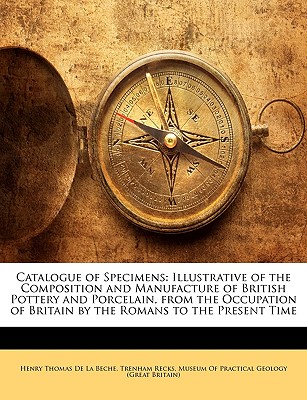 Catalogue of Specimens: Illustrative of the Composition and Manufacture of British Pottery and Porcelain, from the Occupation of Britain by the Romans to the Present Time - De La Beche, Henry Thomas, and Recks, Trenham, and Museum of Practical Geology (Great Brita, Of Practical Geology (Great...