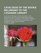 Catalogue of the Books Belonging to the Loganian Library: To Which Is Prefixed a Short Account of the Institution; With the Law for Annexing the Said Library to That Belonging to "the Library Company of Philadelphia" and the Rules Regulating the Manner of