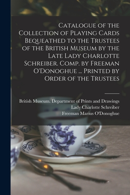 Catalogue of the Collection of Playing Cards Bequeathed to the Trustees of the British Museum by the Late Lady Charlotte Schreiber. Comp. by Freeman O'Donoghue ... Printed by Order of the Trustees - British Museum Department of Prints (Creator), and Schreiber, Charlotte Lady (Creator), and O'Donoghue, Freeman Marius (Creator)