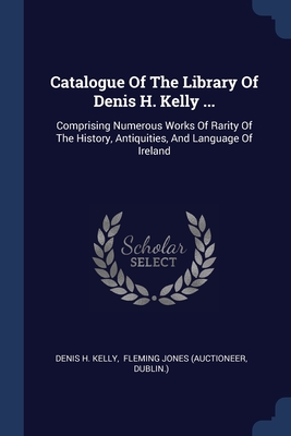 Catalogue Of The Library Of Denis H. Kelly ...: Comprising Numerous Works Of Rarity Of The History, Antiquities, And Language Of Ireland - Kelly, Denis H, and Fleming Jones (Auctioneer (Creator), and Dublin )