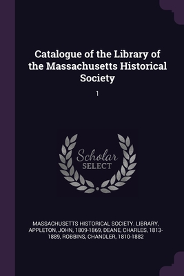 Catalogue of the Library of the Massachusetts Historical Society: 1 - Massachusetts Historical Society Librar (Creator), and Appleton, John, and Deane, Charles