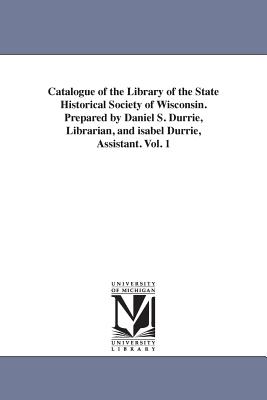 Catalogue of the Library of the State Historical Society of Wisconsin. Prepared by Daniel S. Durrie, Librarian, and isabel Durrie, Assistant. Vol. 1 - State Historical Society of Wisconsin L