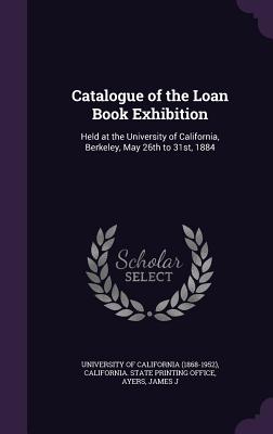 Catalogue of the Loan Book Exhibition: Held at the University of California, Berkeley, May 26th to 31st, 1884 - University of California (1868-1952) (Creator), and California State Printing Office (Creator), and Ayers, James J