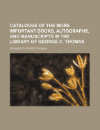 Catalogue of the More Important Books, Autographs, and Manuscripts in the Library of George C. Thomas (Classic Reprint)