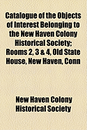 Catalogue of the Objects of Interest Belonging to the New Haven Colony Historical Society, Rooms 2, 3 and 4, Old State House, New Haven, Conn (Classic Reprint)