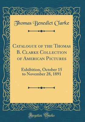 Catalogue of the Thomas B. Clarke Collection of American Pictures: Exhibition, October 15 to November 28, 1891 (Classic Reprint) - Clarke, Thomas Benedict