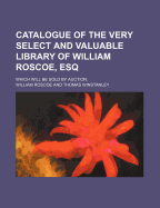 Catalogue of the Very Select and Valuable Library of William Roscoe, Esq.: Which Will Be Sold at Auction, by Mr. Winstanley, at His Rooms in Marble Street, Liverpool, on Monday the 19th of August, and Thirteen Following Days (Sundays Excepted); The Sale T