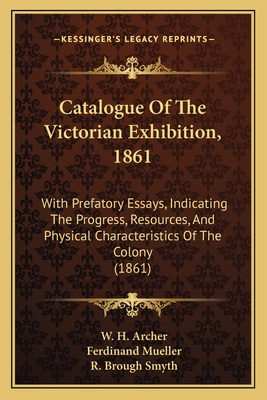 Catalogue Of The Victorian Exhibition, 1861: With Prefatory Essays, Indicating The Progress, Resources, And Physical Characteristics Of The Colony (1861) - Archer, W H, and Mueller, Ferdinand, and Smyth, R Brough