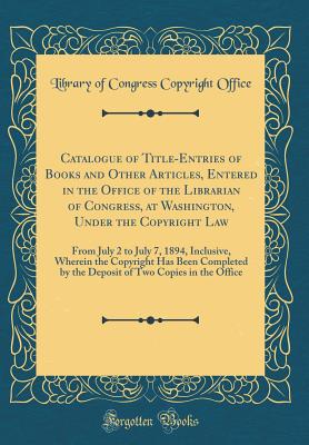 Catalogue of Title-Entries of Books and Other Articles, Entered in the Office of the Librarian of Congress, at Washington, Under the Copyright Law: From July 2 to July 7, 1894, Inclusive, Wherein the Copyright Has Been Completed by the Deposit of Two Copi - Office, Library Of Congress Copyright