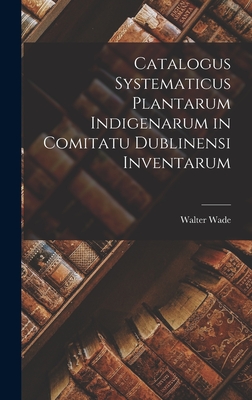 Catalogus Systematicus Plantarum Indigenarum in Comitatu Dublinensi Inventarum - Wade, Walter