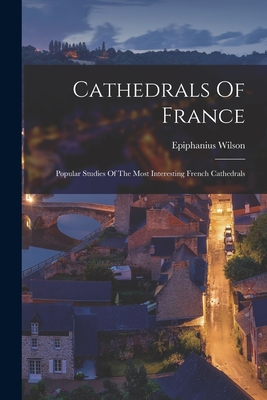 Cathedrals Of France: Popular Studies Of The Most Interesting French Cathedrals - Wilson, Epiphanius 1845-1916