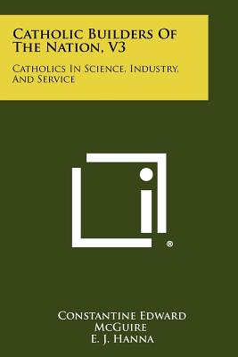 Catholic Builders Of The Nation, V3: Catholics In Science, Industry, And Service - McGuire, Constantine Edward (Editor), and Hanna, E J, and Cullen, Thomas