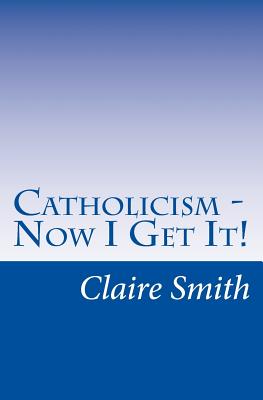 Catholicism - Now I Get It! - Smith, Claire