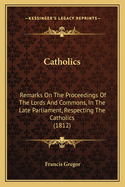 Catholics: Remarks On The Proceedings Of The Lords And Commons, In The Late Parliament, Respecting The Catholics (1812)