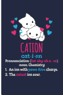 Cation Cat-I-Ion Pronunciation [kat-Ahy-Uhn, -On] -Noun, Chemistry: 1. an Ion with Paws-Itive Charge 2. the Cutest Ion Ever - Blank Lined Journal Notebook Planner - Chemistry Journal Chemistry Gifts for Women
