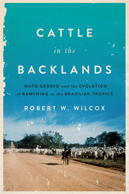 Cattle in the Backlands: Mato Grosso and the Evolution of Ranching in the Brazilian Tropics - Wilcox, Robert W