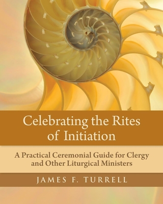 Celebrating the Rites of Initiation: A Practical Ceremonial Guide for Clergy and Other Liturgical Ministers - Turrell, James F