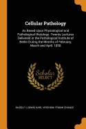 Cellular Pathology: As Based Upon Physiological and Pathological Histology. Twenty Lectures Delivered in the Pathological Institute of Berlin During the Months of February, March and April, 1858