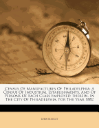 Census of Manufactures of Philadelphia: A Census of Industrial Establishments, and of Persons of Each Class Employed Therein, in the City of Philadelphia, for the Year 1882