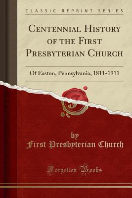 Centennial History of the First Presbyterian Church: Of Easton, Pennsylvania, 1811-1911 (Classic Reprint) - Church, First Presbyterian