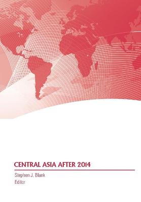 Central Asia After 2014 - Blank, Stephen J, Dr., and Strategic Studies Institute, and Army War College Press