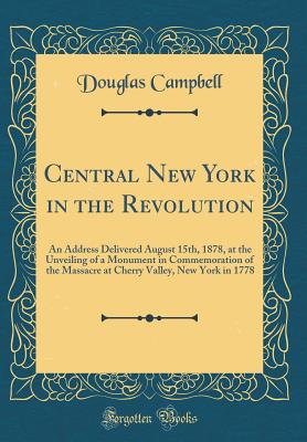 Central New York in the Revolution: An Address Delivered August 15th, 1878, at the Unveiling of a Monument in Commemoration of the Massacre at Cherry Valley, New York in 1778 (Classic Reprint) - Campbell, Douglas