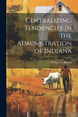 Centralizing Tendencies in the Administration of Indiana - Rawles, William a