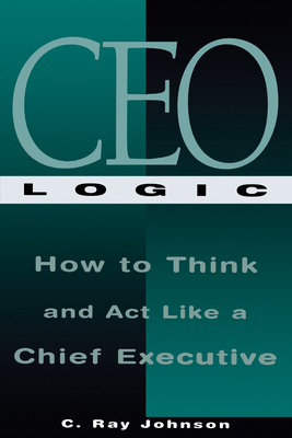 CEO Logic: How to Think and ACT Like a Chief Executive - Johnson, C Ray